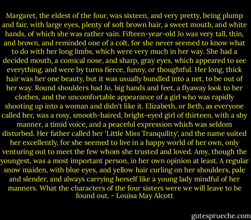 Margaret, the eldest of the four, was sixteen, and very pretty, being plump and fair, with large eyes, plenty of soft brown hair, a sweet mouth, and white hands, of which she was rather vain. Fifteen-year-old Jo was very tall, thin, and brown, and reminded one of a colt, for she never seemed to know what to do with her long limbs, which were very much in her way. She had a decided mouth, a comical nose, and sharp, gray eyes, which appeared to see everything, and were by turns fierce, funny, or thoughtful. Her long, thick hair was her one beauty, but it was usually bundled into a net, to be out of her way. Round shoulders had Jo, big hands and feet, a flyaway look to her clothes, and the uncomfortable appearance of a girl who was rapidly shooting up into a woman and didn't like it. Elizabeth, or Beth, as everyone called her, was a rosy, smooth-haired, bright-eyed girl of thirteen, with a shy manner, a timid voice, and a peaceful expression which was seldom disturbed. Her father called her 'Little Miss Tranquility', and the name suited her excellently, for she seemed to live in a happy world of her own, only venturing out to meet the few whom she trusted and loved. Amy, though the youngest, was a most important person, in her own opinion at least. A regular snow maiden, with blue eyes, and yellow hair curling on her shoulders, pale and slender, and always carrying herself like a young lady mindful of her manners. What the characters of the four sisters were we will leave to be found out. - Louisa May Alcott