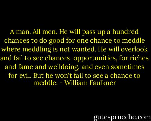 A man. All men. He will pass up a hundred chances to do good for one chance to meddle where meddling is not wanted. He will overlook and fail to see chances, opportunities, for riches and fame and welldoing, and even sometimes for evil. But he won't fail to see a chance to meddle. - William Faulkner