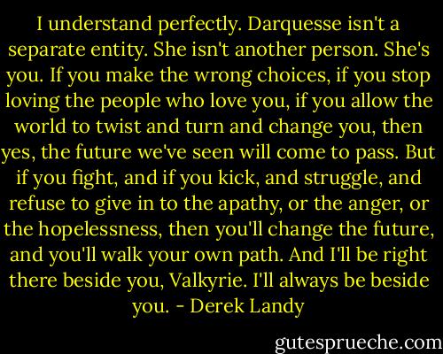I understand perfectly. Darquesse isn't a separate entity. She isn't another person. She's you. If you make the wrong choices, if you stop loving the people who love you, if you allow the world to twist and turn and change you, then yes, the future we've seen will come to pass. But if you fight, and if you kick, and struggle, and refuse to give in to the apathy, or the anger, or the hopelessness, then you'll change the future, and you'll walk your own path. And I'll be right there beside you, Valkyrie. I'll always be beside you. - Derek Landy