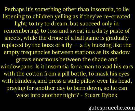 Perhaps it's something other than insomnia, to lie listening to children yelling as if they've re-created light; to try to dream, but succeed only in remembering; to toss and sweat in a dirty paste of sheets, while the drone of a ball game is gradually replaced by the buzz of a fly -- a fly buzzing like the empty frequencies between stations as its shadow grows enormous between the shade and windowpane. Is it insomnia for a man to wad his ears with the cotton from a pill bottle, to mask his eyes with blinders, and press a stale pillow over his head, praying for another day to burn down, so he can wake into another night? - Stuart Dybek