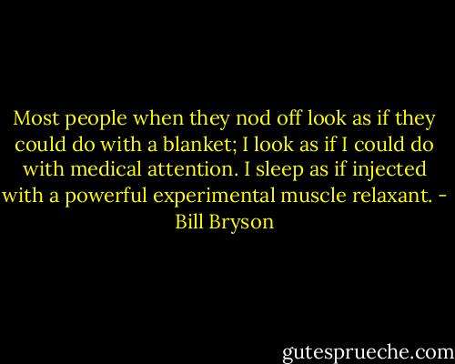 Most people when they nod off look as if they could do with a blanket; I look as if I could do with medical attention. I sleep as if injected with a powerful experimental muscle relaxant. - Bill Bryson