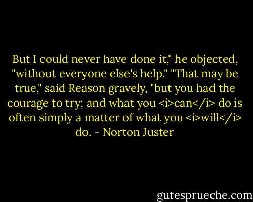 But I could never have done it," he objected, "without everyone else's help."<br />"That may be true," said Reason gravely, "but you had the courage to try; and what you <i>can</i> do is often simply a matter of what you <i>will</i> do. - Norton Juster