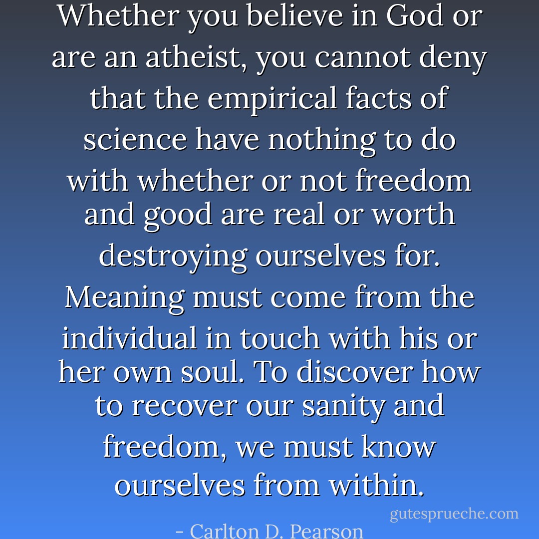 Whether you believe in God or are an atheist, you cannot deny that the empirical facts of science have nothing to do with whether or not freedom and good are real or worth destroying ourselves for. Meaning must come from the individual in touch with his or her own soul. To discover how to recover our sanity and freedom, we must know ourselves from within. - Carlton D. Pearson