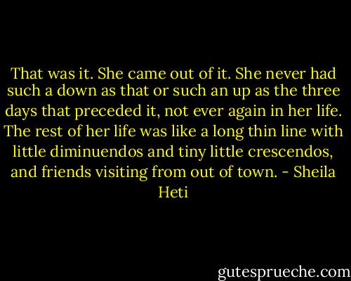 That was it. She came out of it. She never had such a down as that or such an up as the three days that preceded it, not ever again in her life. The rest of her life was like a long thin line with little diminuendos and tiny little crescendos, and friends visiting from out of town. - Sheila Heti