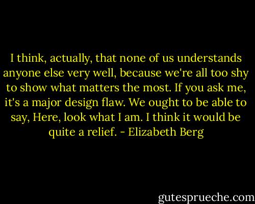I think, actually, that none of us understands anyone else very well, because we're all too shy to show what matters the most. If you ask me, it's a major design flaw. We ought to be able to say, Here, look what I am. I think it would be quite a relief. - Elizabeth Berg