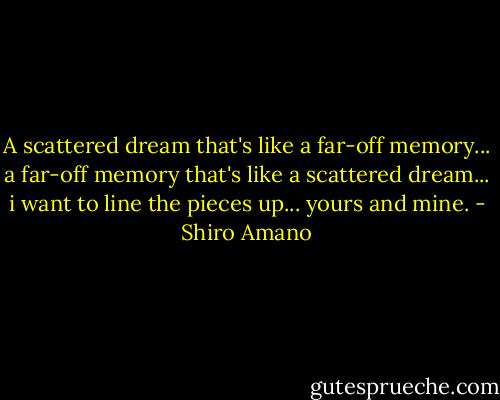 A scattered dream that's like a far-off memory... a far-off memory that's like a scattered dream... i want to line the pieces up... yours and mine. - Shiro Amano