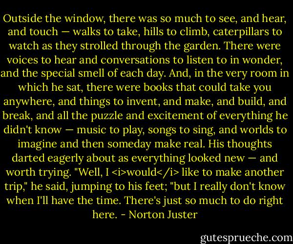 Outside the window, there was so much to see, and hear, and touch — walks to take, hills to climb, caterpillars to watch as they strolled through the garden. There were voices to hear and conversations to listen to in wonder, and the special smell of each day.<br />And, in the very room in which he sat, there were books that could take you anywhere, and things to invent, and make, and build, and break, and all the puzzle and excitement of everything he didn't know — music to play, songs to sing, and worlds to imagine and then someday make real. His thoughts darted eagerly about as everything looked new — and worth trying.<br />"Well, I <i>would</i> like to make another trip," he said, jumping to his feet; "but I really don't know when I'll have the time. There's just so much to do right here. - Norton Juster