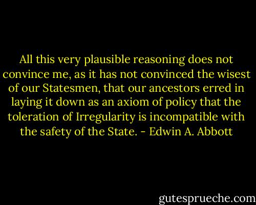 All this very plausible reasoning does not convince me, as it has not convinced the wisest of our Statesmen, that our ancestors erred in laying it down as an axiom of policy that the toleration of Irregularity is incompatible with the safety of the State. - Edwin A. Abbott