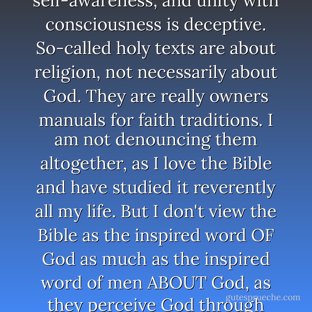 In the broader spiritual realities, no rites or rituals are necessary to know God. NONE. Any religion that insists you can come to intimate knowledge of the Divine by any means other than stillness, self-awareness, and unity with consciousness is deceptive. So-called holy texts are about religion, not necessarily about God. They are really owners manuals for faith traditions. I am not denouncing them altogether, as I love the Bible and have studied it reverently all my life. But I don't view the Bible as the inspired word OF God as much as the inspired word of men ABOUT God, as they perceive God through their often jaded, human perspectives. Again, I respect these so-called sacred writings. I would just like to see them read and placed in their proper, less idolatrous, place. - Carlton D. Pearson