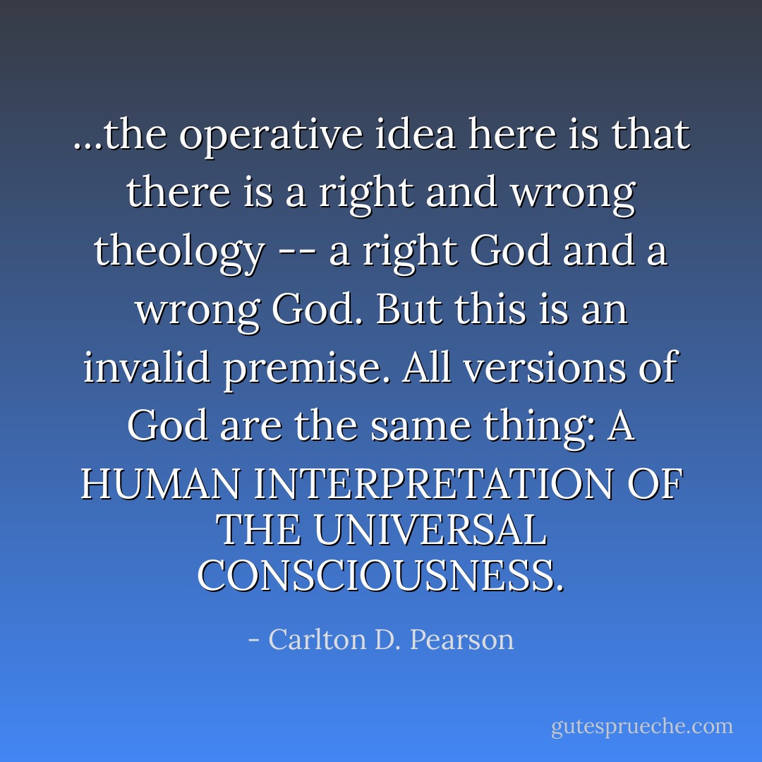 ...the operative idea here is that there is a right and wrong theology -- a right God and a wrong God. But this is an invalid premise. All versions of God are the same thing: A HUMAN INTERPRETATION OF THE UNIVERSAL CONSCIOUSNESS. - Carlton D. Pearson