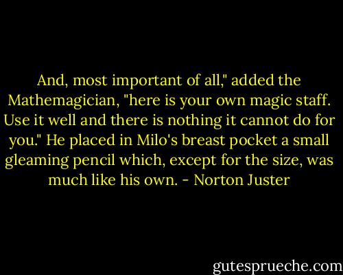 And, most important of all," added the Mathemagician, "here is your own magic staff. Use it well and there is nothing it cannot do for you."<br />He placed in Milo's breast pocket a small gleaming pencil which, except for the size, was much like his own. - Norton Juster