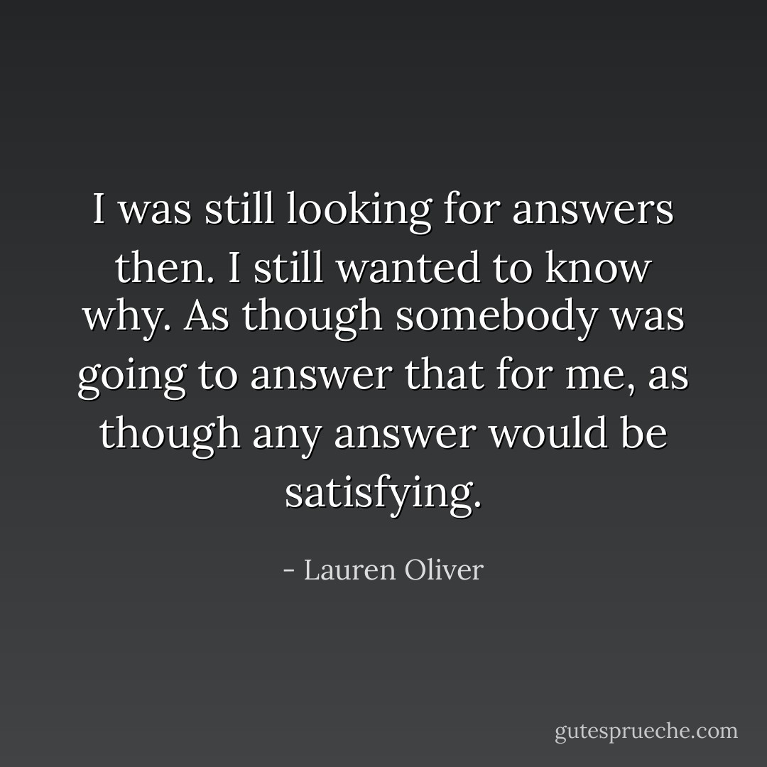 I was still looking for answers then. I still wanted to know why. As though somebody was going to answer that for me, as though any answer would be satisfying. - Lauren Oliver