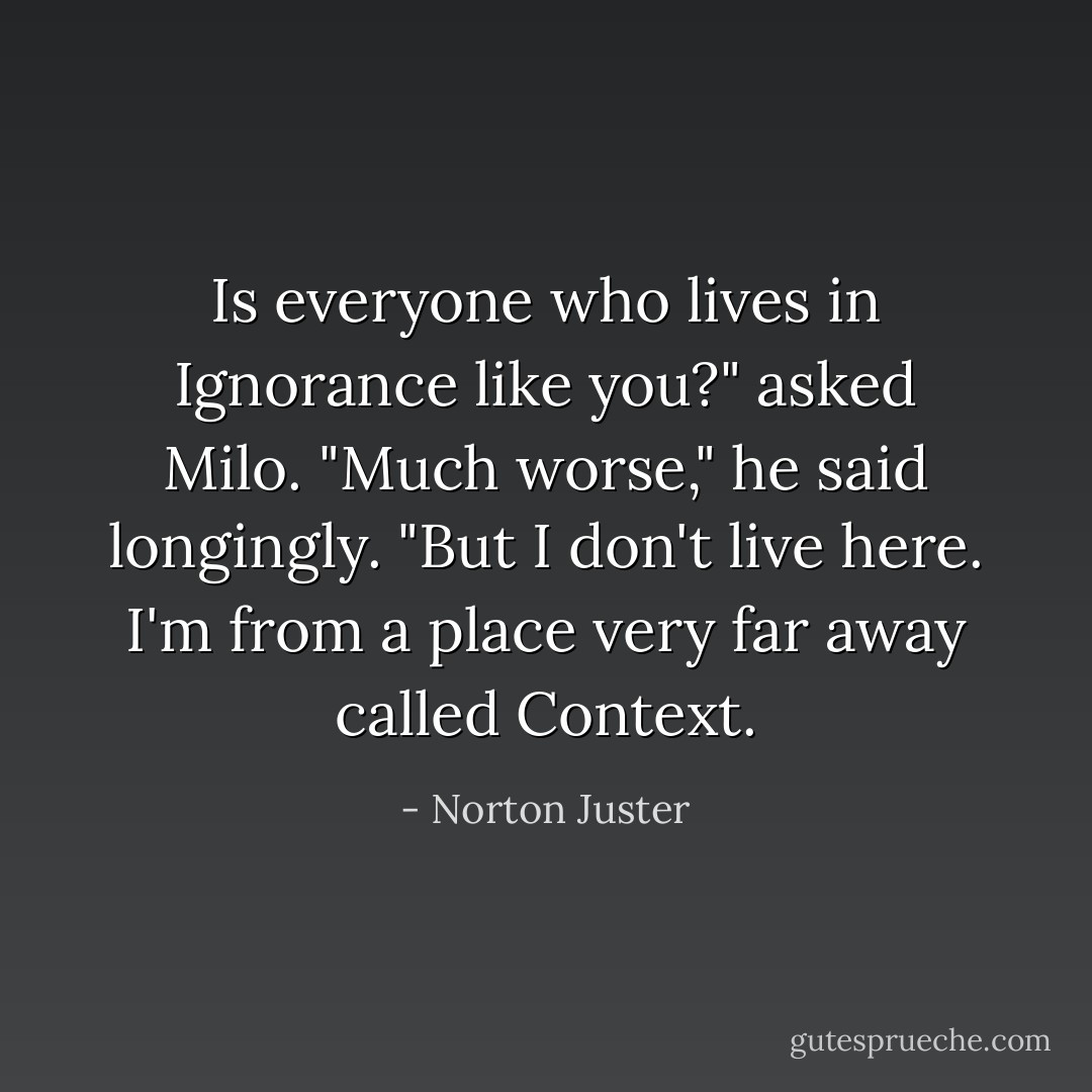 Is everyone who lives in Ignorance like you?" asked Milo.<br />"Much worse," he said longingly. "But I don't live here. I'm from a place very far away called Context. - Norton Juster