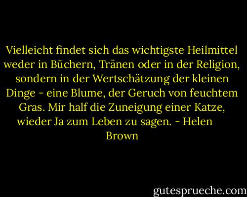 Vielleicht findet sich das wichtigste Heilmittel weder in Büchern, Tränen oder in der Religion, sondern in der Wertschätzung der kleinen Dinge - eine Blume, der Geruch von feuchtem Gras. Mir half die Zuneigung einer Katze, wieder Ja zum Leben zu sagen. - Helen      Brown