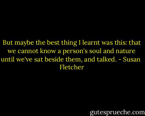 But maybe the best thing I learnt was this: that we cannot know a person's soul and nature until we've sat beside them, and talked. - Susan  Fletcher