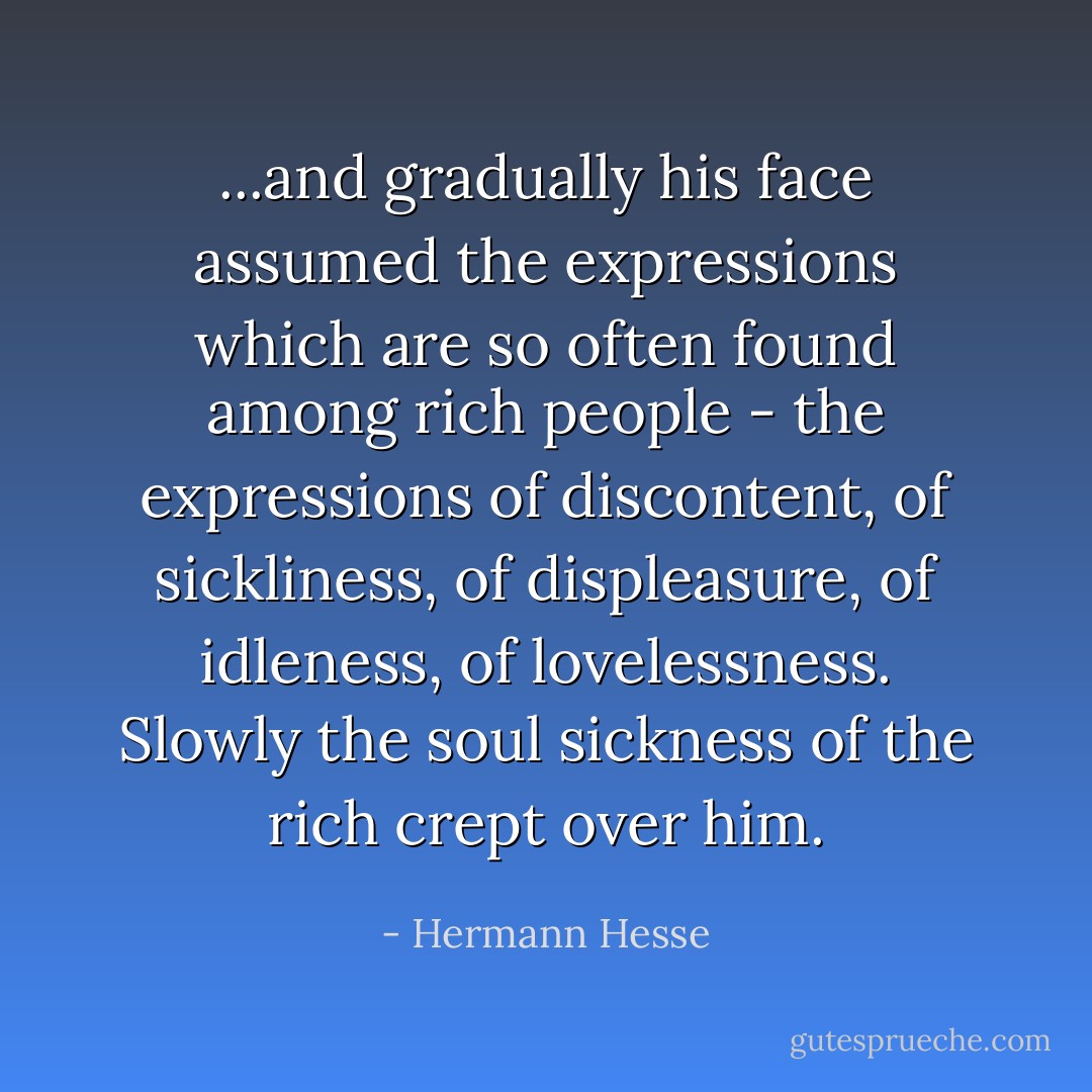 ...and gradually his face assumed the expressions which are so often found among rich people - the expressions of discontent, of sickliness, of displeasure, of idleness, of lovelessness. Slowly the soul sickness of the rich crept over him. - Hermann Hesse
