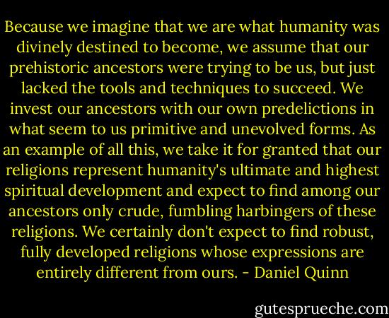 Because we imagine that we are what humanity was divinely destined to become, we assume that our prehistoric ancestors were trying to be us, but just lacked the tools and techniques to succeed. We invest our ancestors with our own predelictions in what seem to us primitive and unevolved forms. As an example of all this, we take it for granted that our religions represent humanity's ultimate and highest spiritual development and expect to find among our ancestors only crude, fumbling harbingers of these religions. We certainly don't expect to find robust, fully developed religions whose expressions are entirely different from ours. - Daniel Quinn
