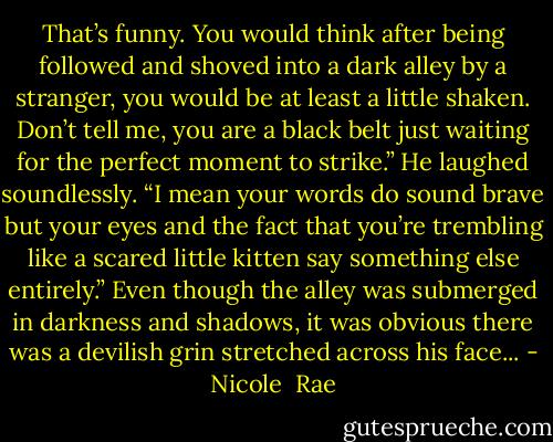 That’s funny. You would think after being followed and shoved into a dark alley by a stranger, you would be at least a little shaken. Don’t tell me, you are a black belt just waiting for the perfect moment to strike.” He laughed soundlessly. “I mean your words do sound brave but your eyes and the fact that you’re trembling like a scared little kitten say something else entirely.” Even though the alley was submerged in darkness and shadows, it was obvious there was a devilish grin stretched across his face... - Nicole  Rae