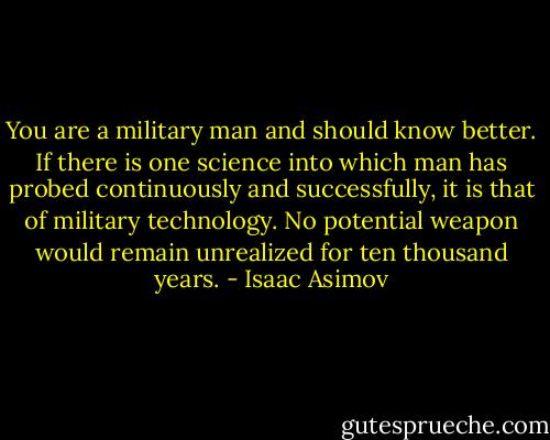 You are a military man and should know better. If there is one science into which man has probed continuously and successfully, it is that of military technology. No potential weapon would remain unrealized for ten thousand years. - Isaac Asimov