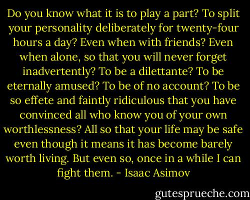 Do you know what it is to play a part? To split your personality deliberately for twenty-four hours a day? Even when with friends? Even when alone, so that you will never forget inadvertently? To be a dilettante? To be eternally amused? To be of no account? To be so effete and faintly ridiculous that you have convinced all who know you of your own worthlessness? All so that your life may be safe even though it means it has become barely worth living. But even so, once in a while I can fight them. - Isaac Asimov