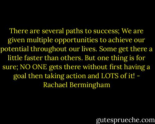 There are several paths to success; We are given multiple opportunities to achieve our potential throughout our lives. Some get there a little faster than others. But one thing is for sure; NO ONE gets there without first having a goal then taking action and LOTS of it! - Rachael Bermingham