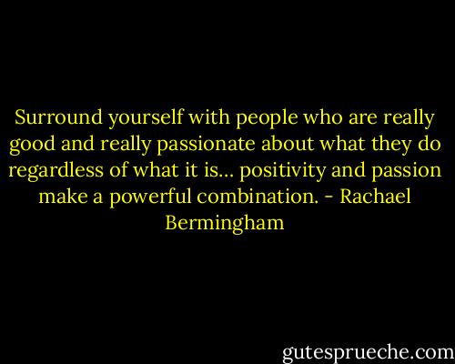 Surround yourself with people who are really good and really passionate about what they do regardless of what it is… positivity and passion make a powerful combination. - Rachael Bermingham