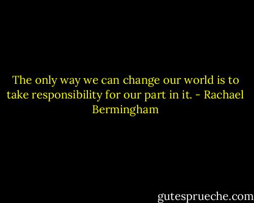 The only way we can change our world is to take responsibility for our part in it. - Rachael Bermingham