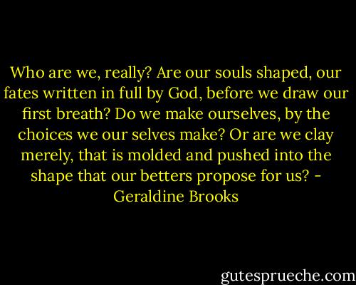 Who are we, really? Are our souls shaped, our fates written in full by God, before we draw our first breath? Do we make ourselves, by the choices we our selves make? Or are we clay merely, that is molded and pushed into the shape that our betters propose for us? - Geraldine Brooks