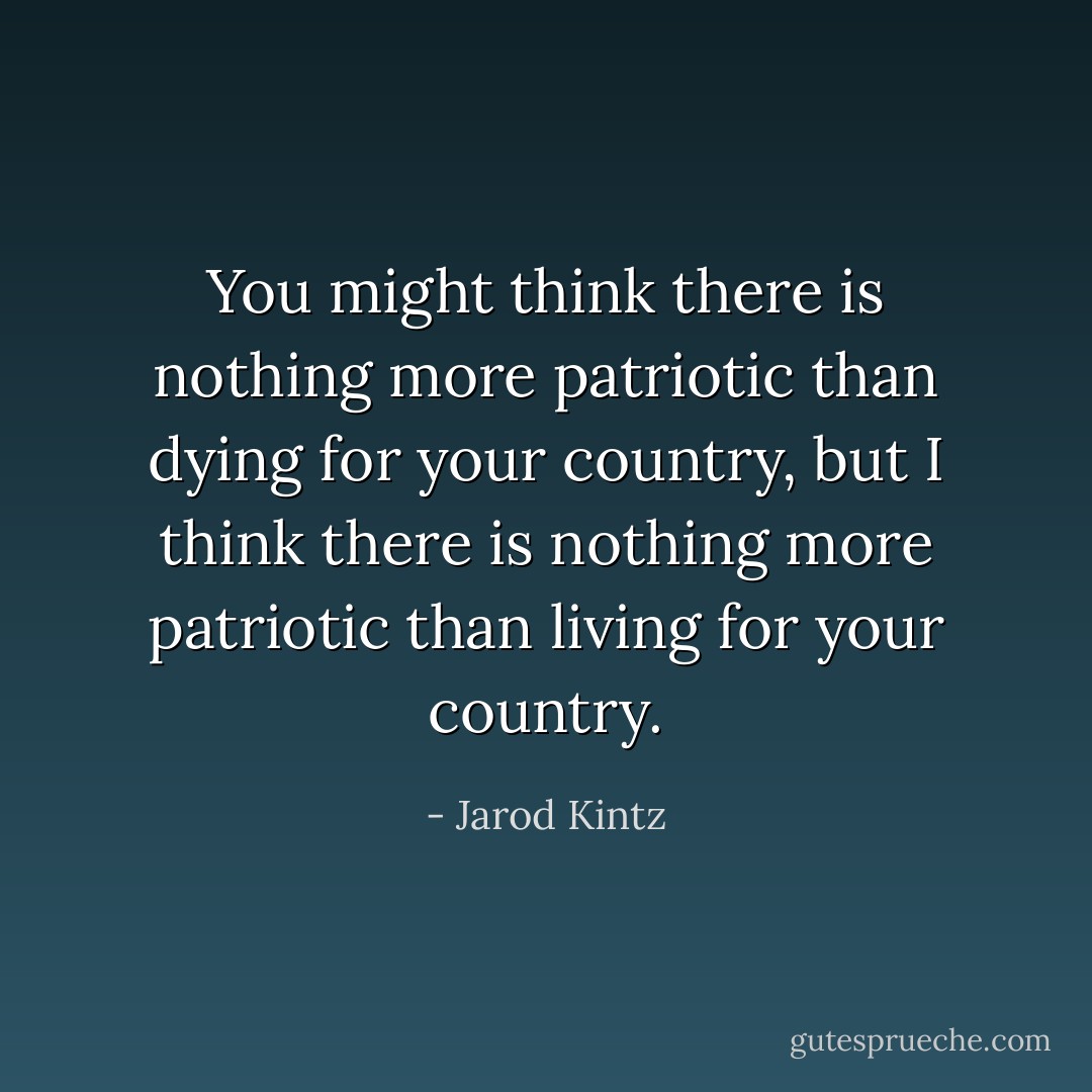 You might think there is nothing more patriotic than dying for your country, but I think there is nothing more patriotic than living for your country. - Jarod Kintz