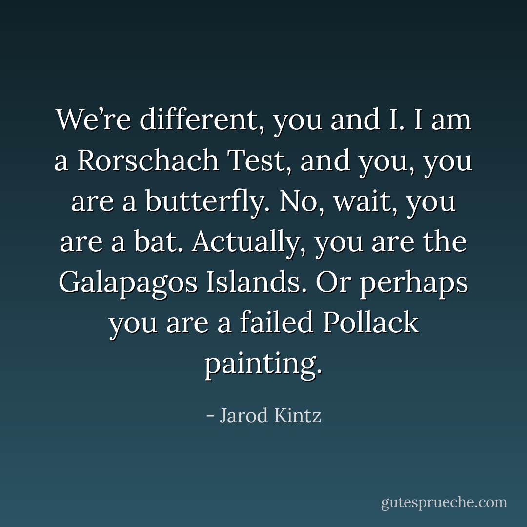 We’re different, you and I. I am a Rorschach Test, and you, you are a butterfly. No, wait, you are a bat. Actually, you are the Galapagos Islands. Or perhaps you are a failed Pollack painting. - Jarod Kintz