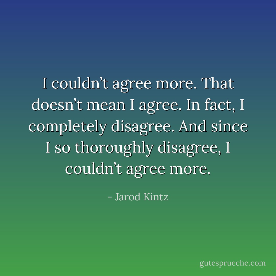 I couldn’t agree more. That doesn’t mean I agree. In fact, I completely disagree. And since I so thoroughly disagree, I couldn’t agree more. - Jarod Kintz