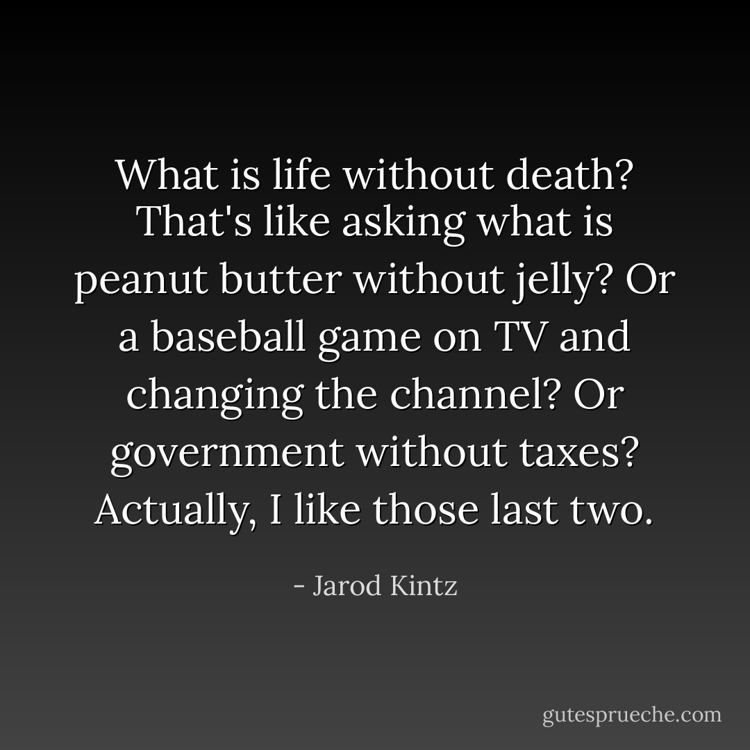 What is life without death? That's like asking what is peanut butter without jelly? Or a baseball game on TV and changing the channel? Or government without taxes? Actually, I like those last two. - Jarod Kintz