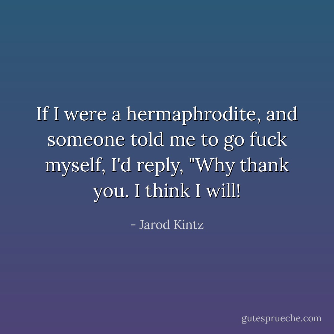If I were a hermaphrodite, and someone told me to go fuck myself, I'd reply, "Why thank you. I think I will! - Jarod Kintz