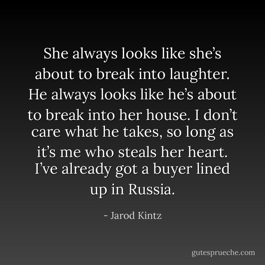 She always looks like she’s about to break into laughter. He always looks like he’s about to break into her house. I don’t care what he takes, so long as it’s me who steals her heart. I’ve already got a buyer lined up in Russia. - Jarod Kintz