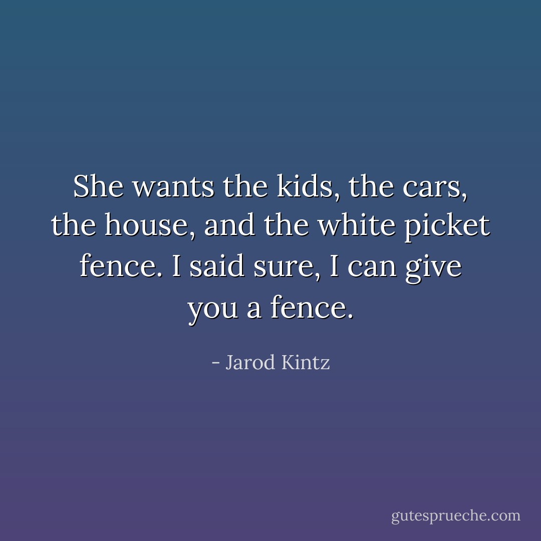 She wants the kids, the cars, the house, and the white picket fence. I said sure, I can give you a fence. - Jarod Kintz