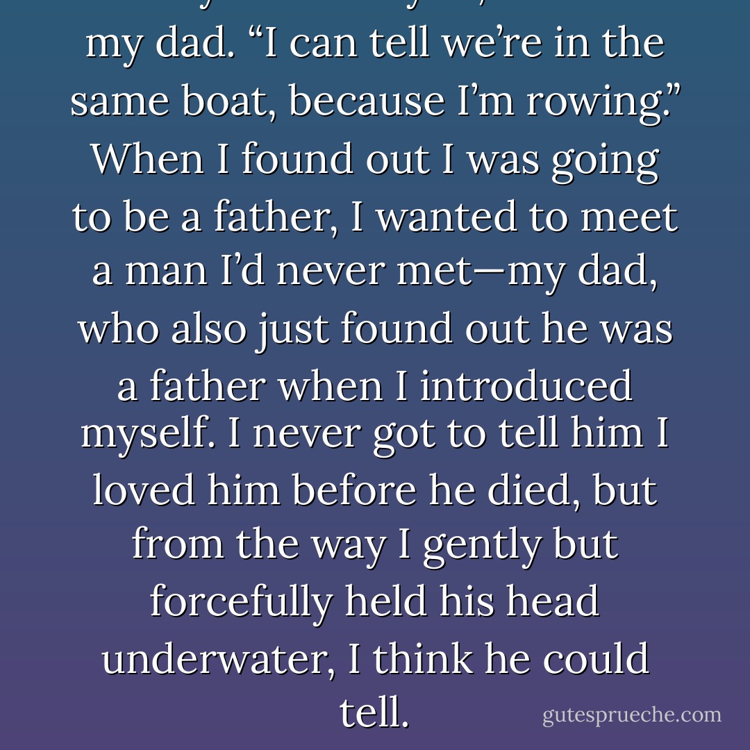 I really relate to you,” I said to my dad. “I can tell we’re in the same boat, because I’m rowing.” When I found out I was going to be a father, I wanted to meet a man I’d never met—my dad, who also just found out he was a father when I introduced myself. I never got to tell him I loved him before he died, but from the way I gently but forcefully held his head underwater, I think he could tell. - Jarod Kintz