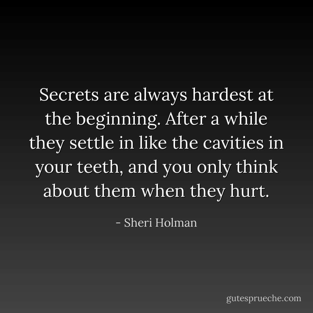 Secrets are always hardest at the beginning. After a while they settle in like the cavities in your teeth, and you only think about them when they hurt. - Sheri Holman