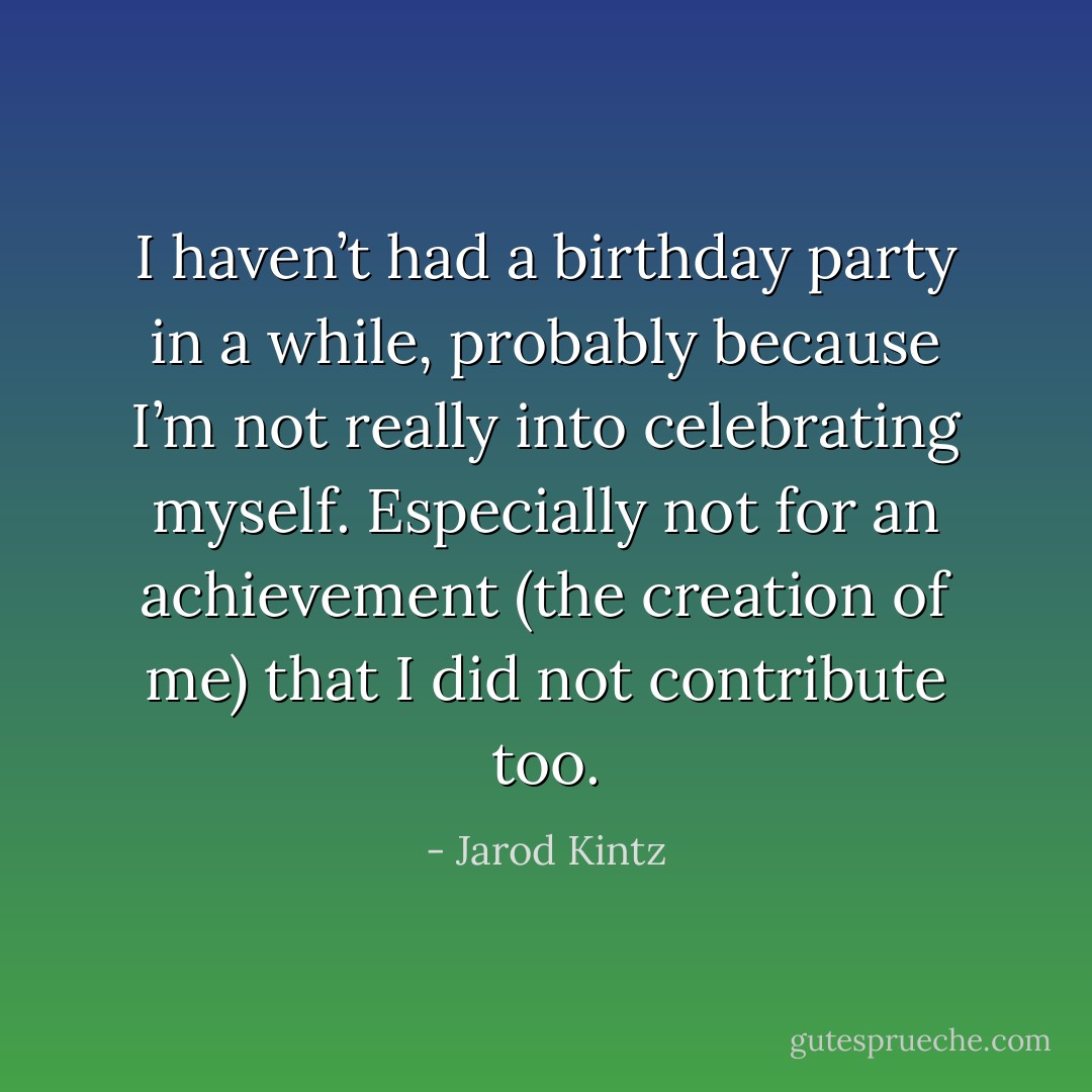 I haven’t had a birthday party in a while, probably because I’m not really into celebrating myself. Especially not for an achievement (the creation of me) that I did not contribute too. - Jarod Kintz