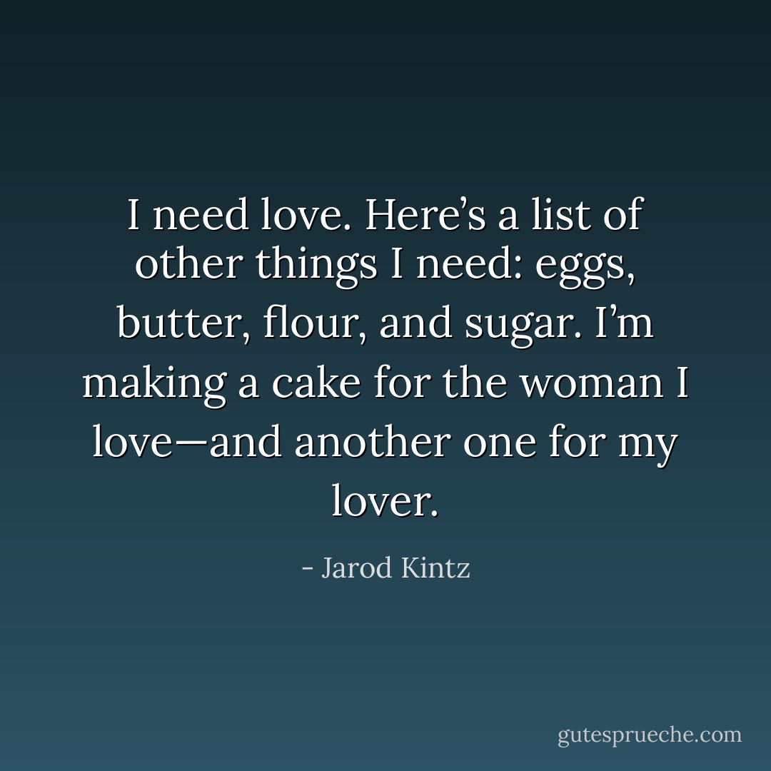 I need love. Here’s a list of other things I need: eggs, butter, flour, and sugar. I’m making a cake for the woman I love—and another one for my lover. - Jarod Kintz