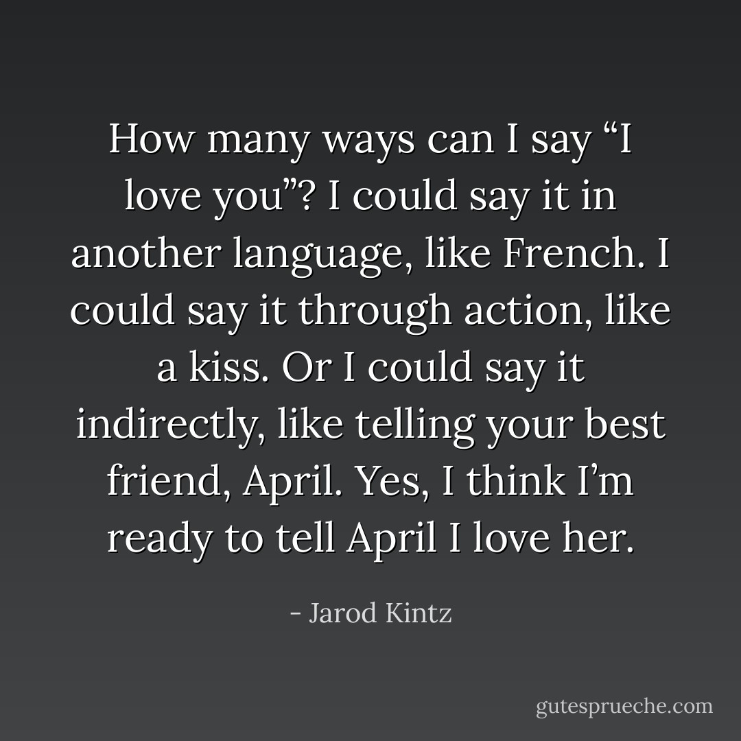 How many ways can I say “I love you”? I could say it in another language, like French. I could say it through action, like a kiss. Or I could say it indirectly, like telling your best friend, April. Yes, I think I’m ready to tell April I love her. - Jarod Kintz