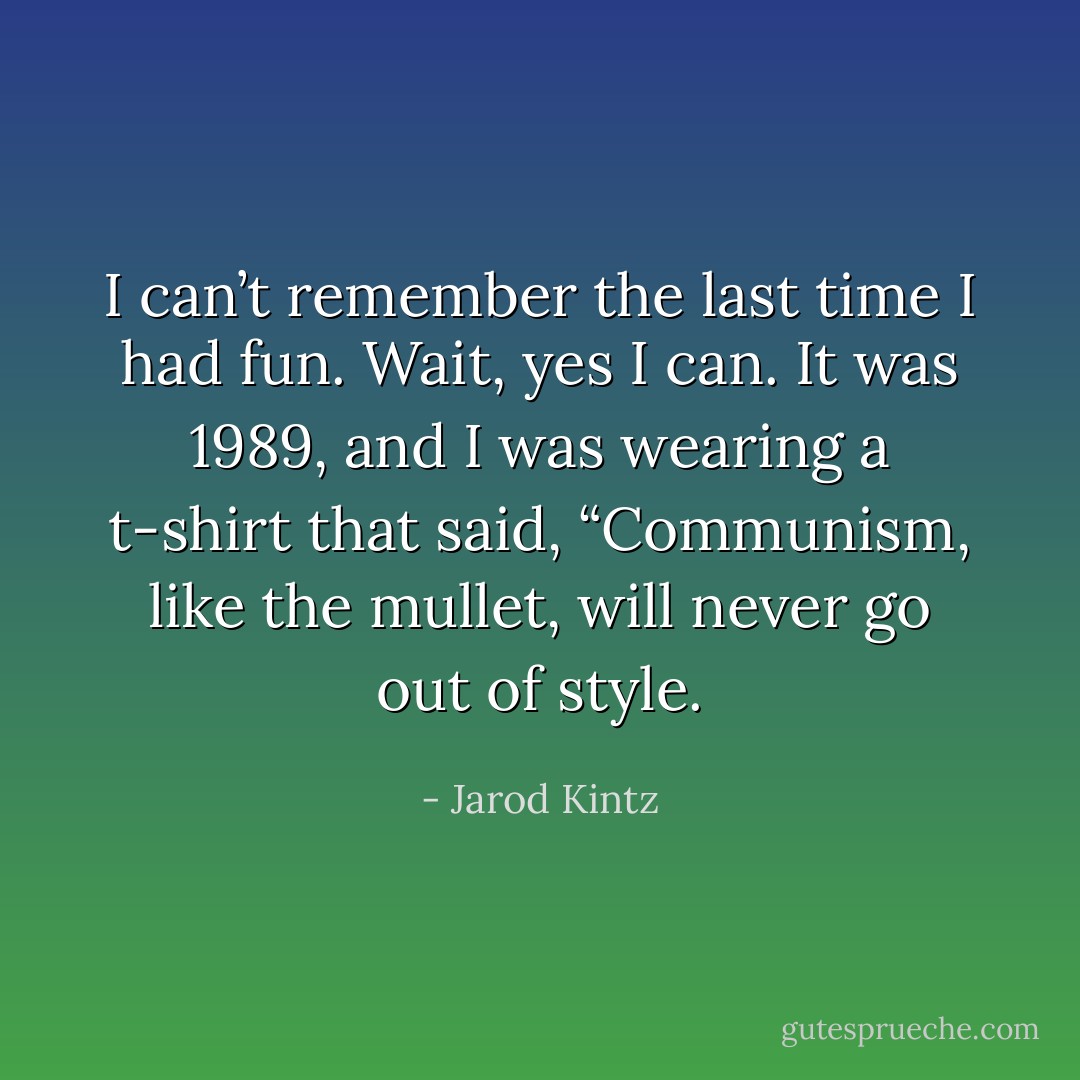 I can’t remember the last time I had fun. Wait, yes I can. It was 1989, and I was wearing a t-shirt that said, “Communism, like the mullet, will never go out of style. - Jarod Kintz