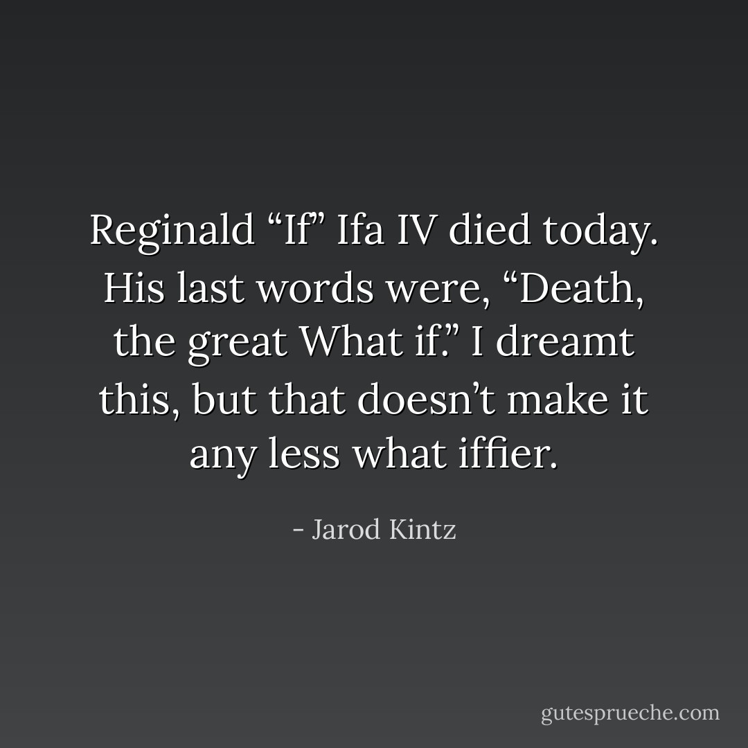 Reginald “If” Ifa IV died today. His last words were, “Death, the great What if.” I dreamt this, but that doesn’t make it any less what iffier. - Jarod Kintz