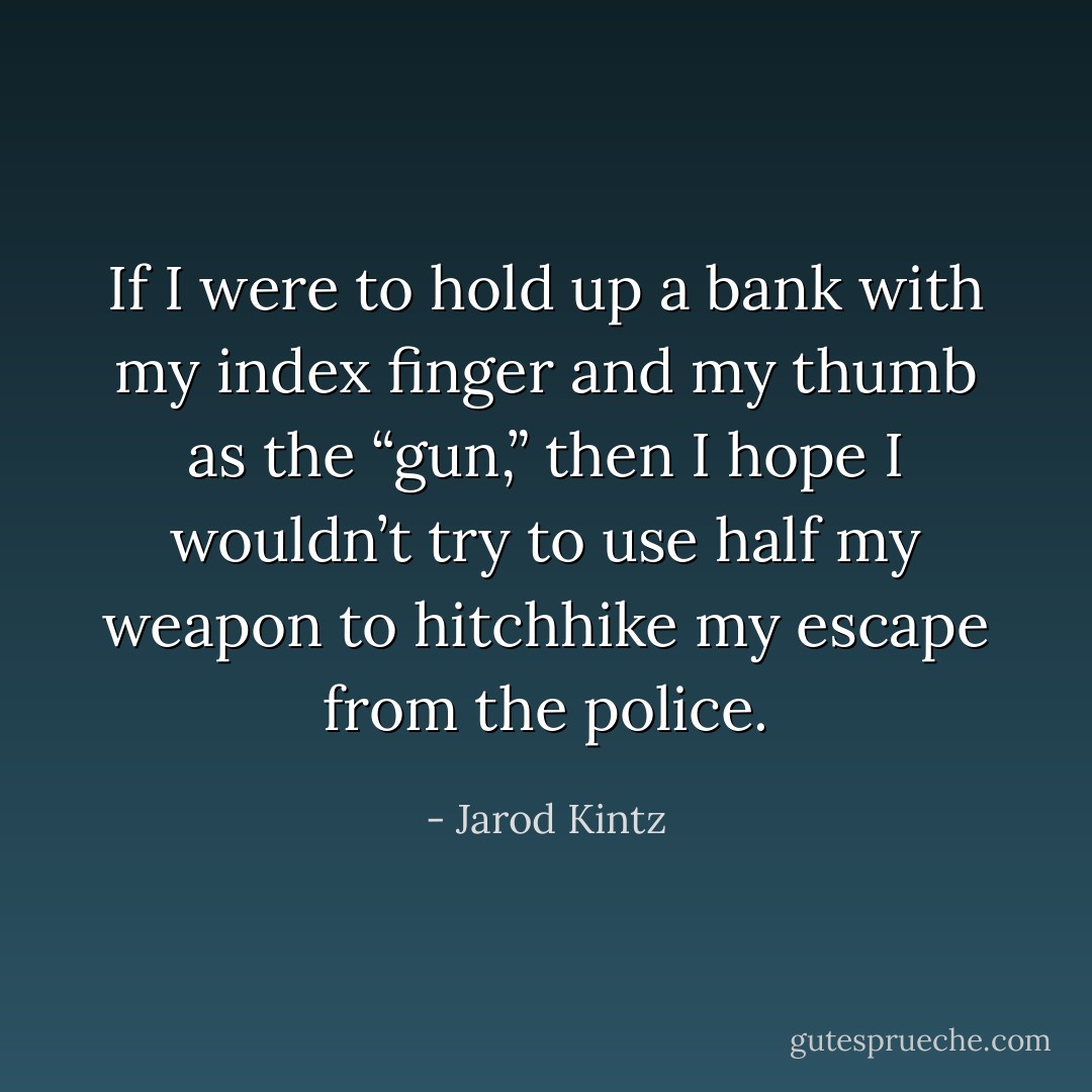 If I were to hold up a bank with my index finger and my thumb as the “gun,” then I hope I wouldn’t try to use half my weapon to hitchhike my escape from the police. - Jarod Kintz