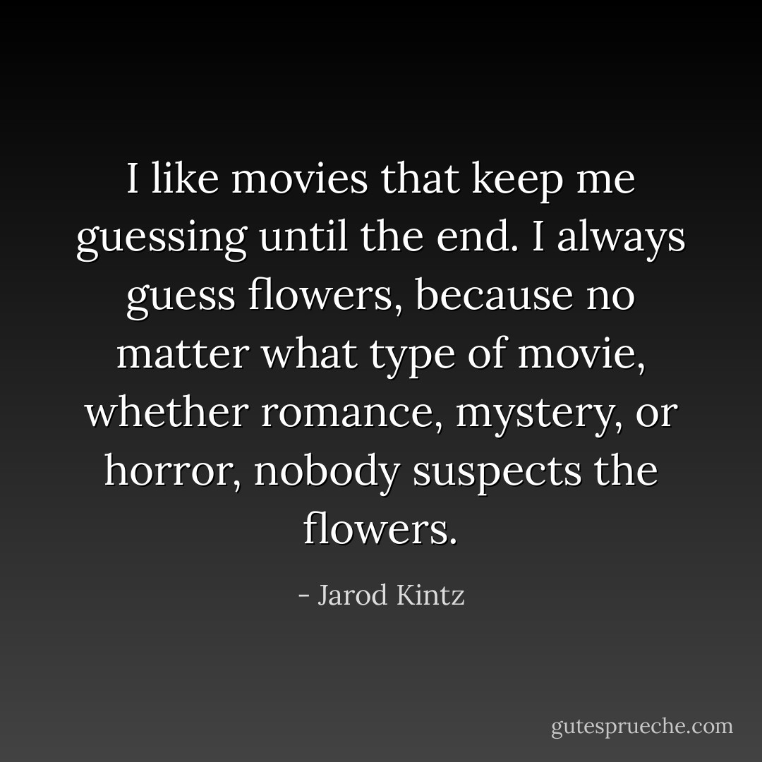 I like movies that keep me guessing until the end. I always guess flowers, because no matter what type of movie, whether romance, mystery, or horror, nobody suspects the flowers. - Jarod Kintz