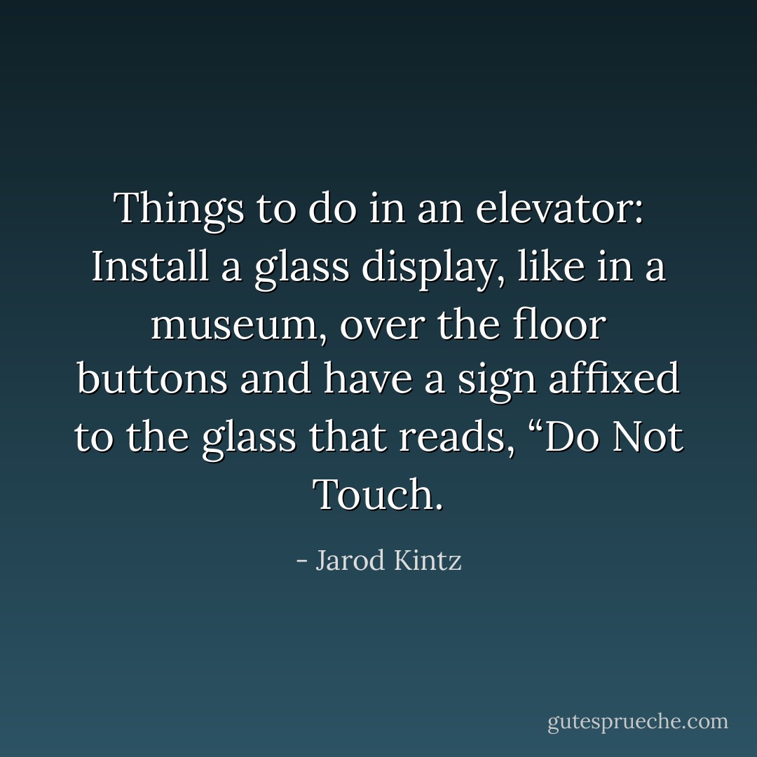 Things to do in an elevator: Install a glass display, like in a museum, over the floor buttons and have a sign affixed to the glass that reads, “Do Not Touch. - Jarod Kintz