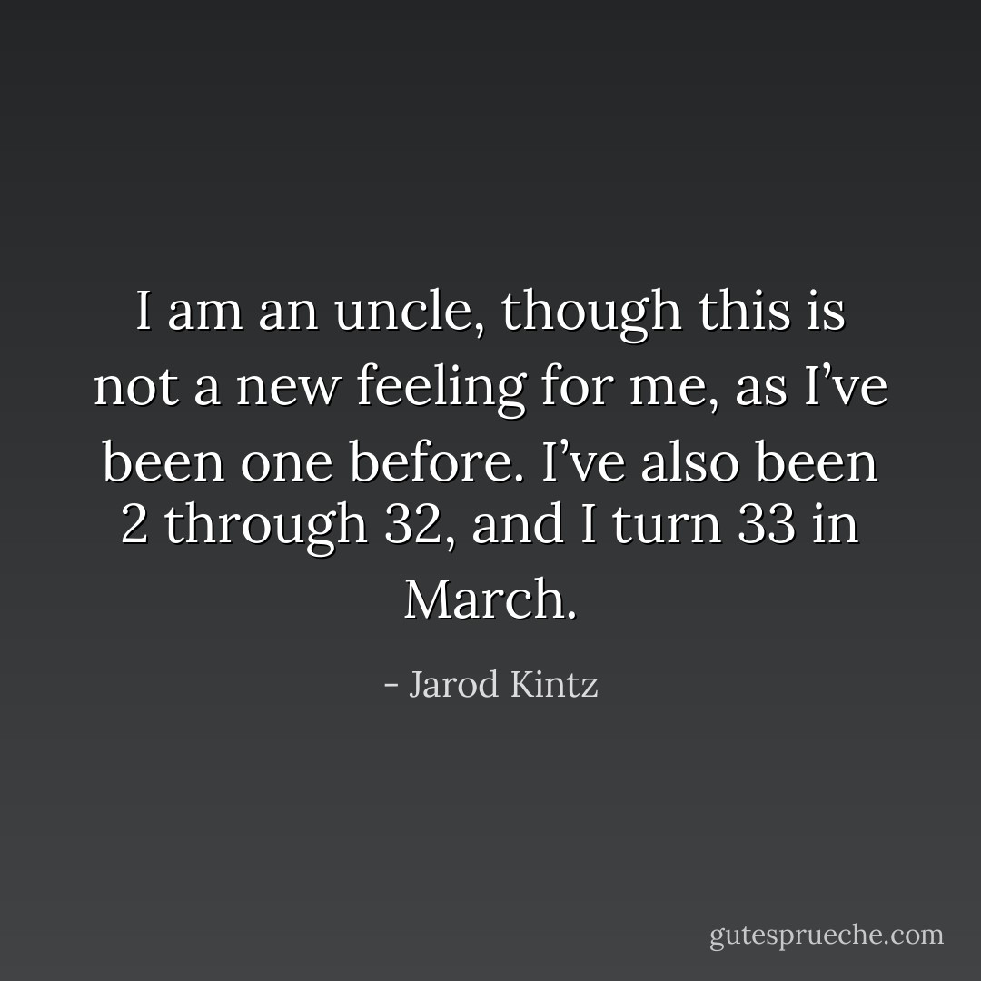 I am an uncle, though this is not a new feeling for me, as I’ve been one before. I’ve also been 2 through 32, and I turn 33 in March. - Jarod Kintz