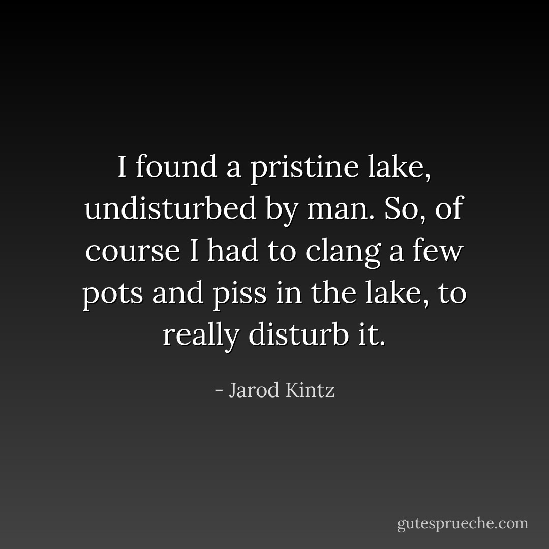 I found a pristine lake, undisturbed by man. So, of course I had to clang a few pots and piss in the lake, to really disturb it. - Jarod Kintz
