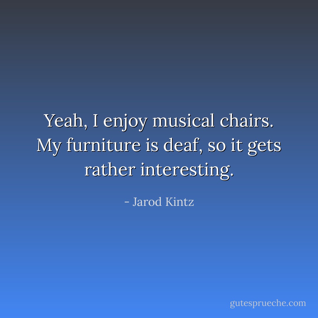 Yeah, I enjoy musical chairs. My furniture is deaf, so it gets rather interesting. - Jarod Kintz