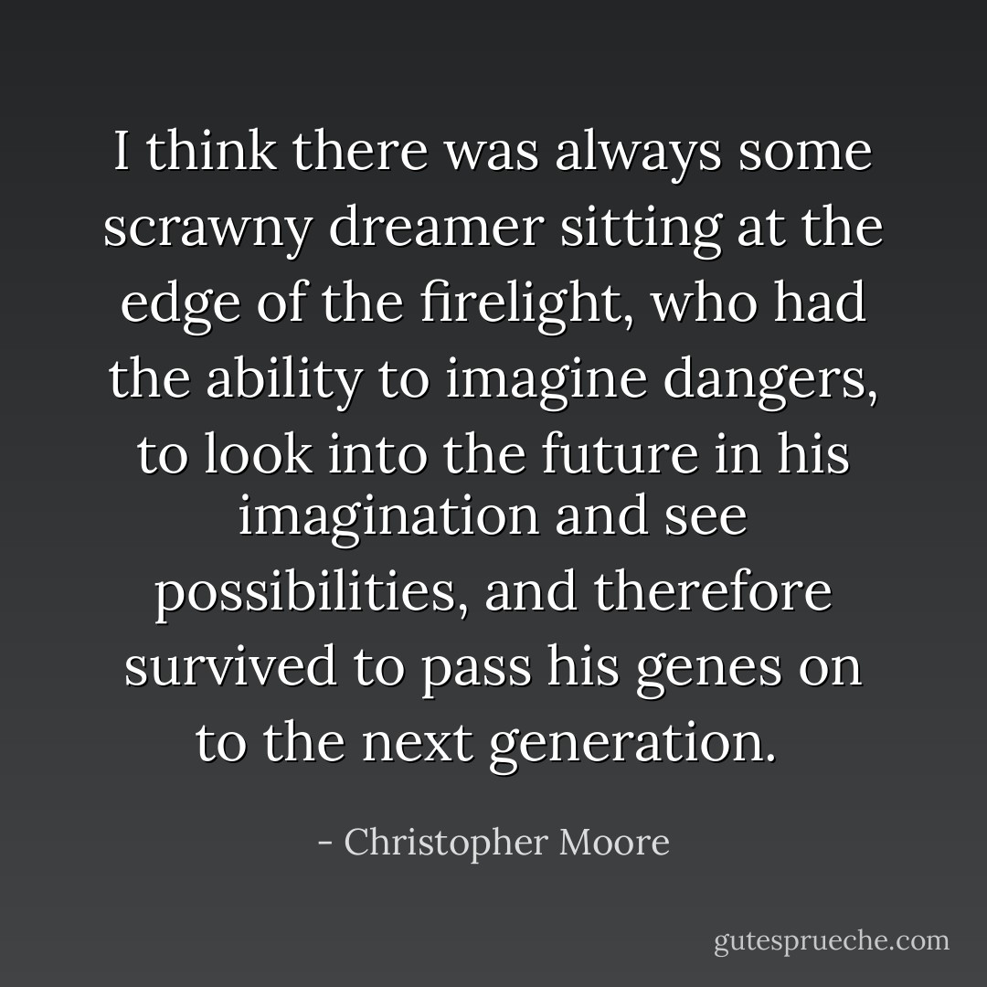 I think there was always some scrawny dreamer sitting at the edge of the firelight, who had the ability to imagine dangers, to look into the future in his imagination and see possibilities, and therefore survived to pass his genes on to the next generation.  - Christopher Moore