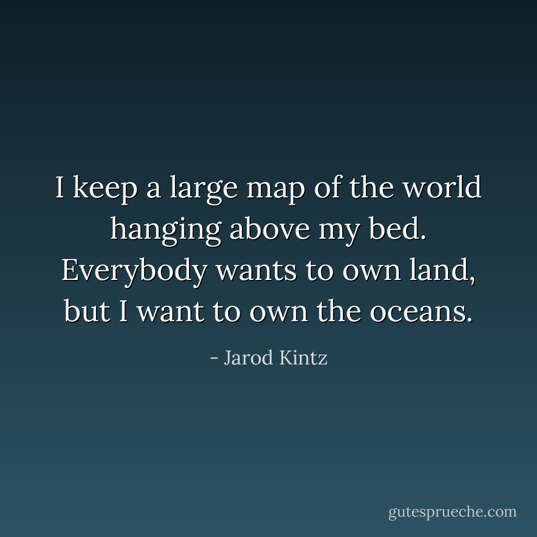 I keep a large map of the world hanging above my bed. Everybody wants to own land, but I want to own the oceans. - Jarod Kintz
